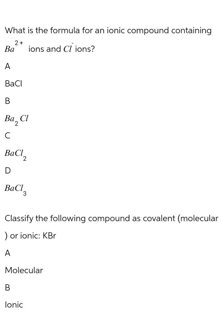 What is the formula for an ionic compound containing
Ba
A
2+
BaCl
B
Bа 2
C
Cl
ions and Cl ions?
BaCl2
D
BaClg
Classify the following compound as covalent (molecular
) or ionic: KBr
Molecular
B
Ionic