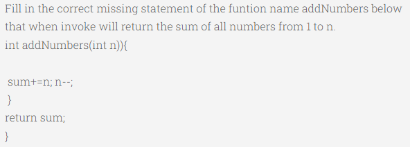 Fill in the correct missing statement of the funtion name addNumbers below
that when invoke will return the sum of all numbers from 1 to n.
int addNumbers(int
n)){
sum+=n; n--;
}
return sum;
}