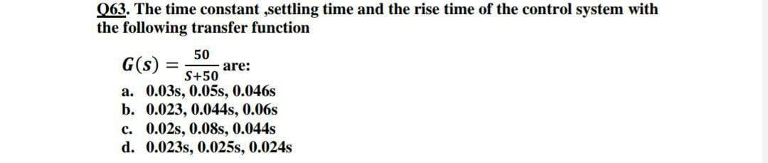 063. The time constant ,settling time and the rise time of the control system with
the following transfer function
50
G(s) =
are:
S+50
a. 0.03s, 0.05s, 0.046s
b. 0.023, 0.044s, 0.06s
c. 0.02s, 0.08s, 0.044s
d. 0.023s, 0.025s, 0.024s
