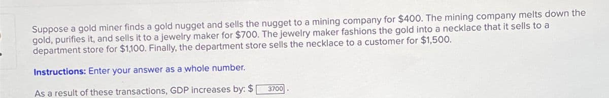 Suppose a gold miner finds a gold nugget and sells the nugget to a mining company for $400. The mining company melts down the
gold, purifies it, and sells it to a jewelry maker for $700. The jewelry maker fashions the gold into a necklace that it sells to a
department store for $1,100. Finally, the department store sells the necklace to a customer for $1,500.
Instructions: Enter your answer as a whole number.
As a result of these transactions, GDP increases by: $
3700