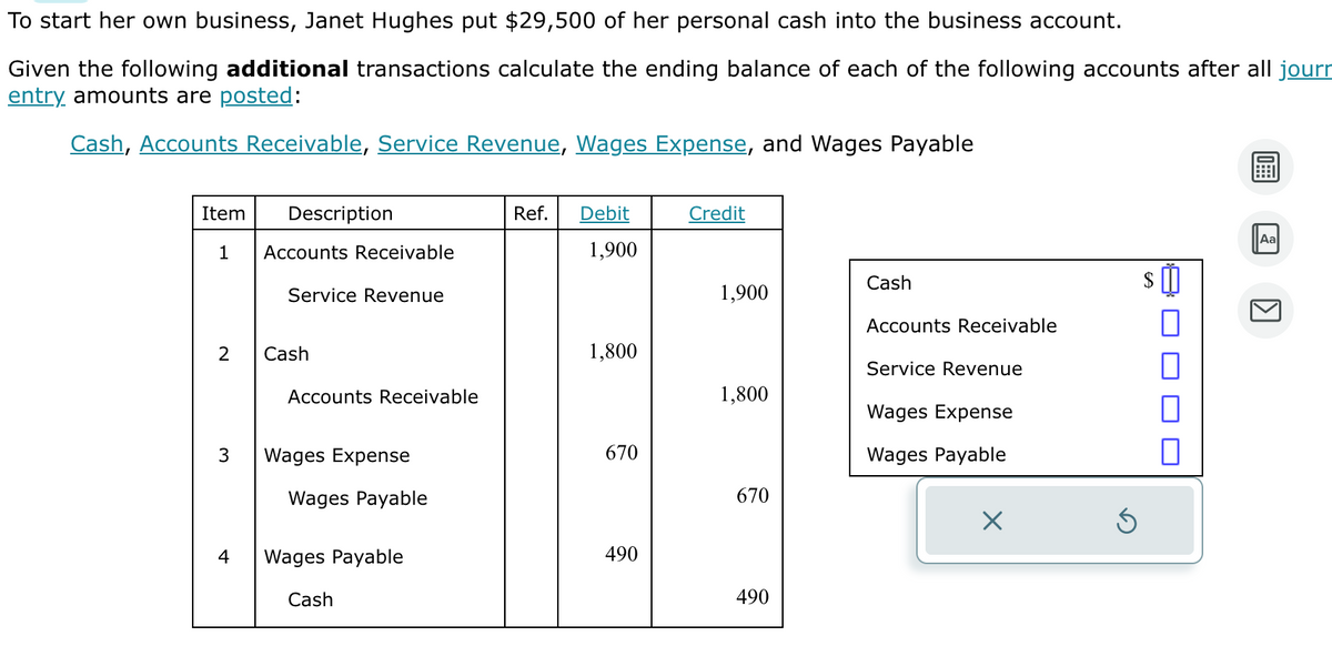 To start her own business, Janet Hughes put $29,500 of her personal cash into the business account.
Given the following additional transactions calculate the ending balance of each of the following accounts after all journ
entry amounts are posted:
Cash, Accounts Receivable, Service Revenue, Wages Expense, and Wages Payable
Item Description
1 Accounts Receivable
Service Revenue
2
3
4
Cash
Accounts Receivable
Wages Expense
Wages Payable
Wages Payable
Cash
Ref.
Debit
1,900
1,800
670
490
Credit
1,900
1,800
670
490
Cash
Accounts Receivable
Service Revenue
Wages Expense
Wages Payable
□
0
0
Aa
KI