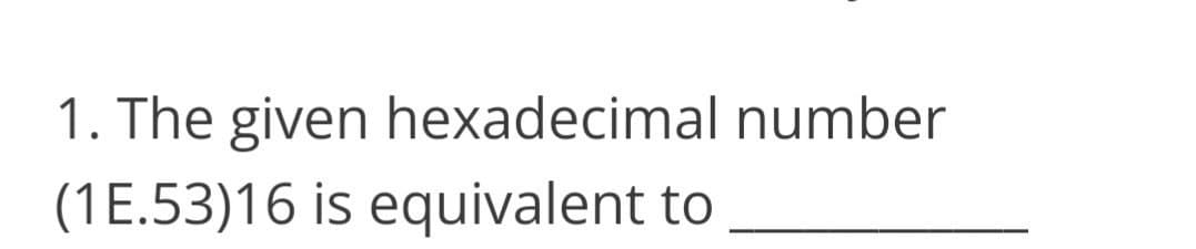 1. The given hexadecimal number
(1E.53)16 is equivalent to
