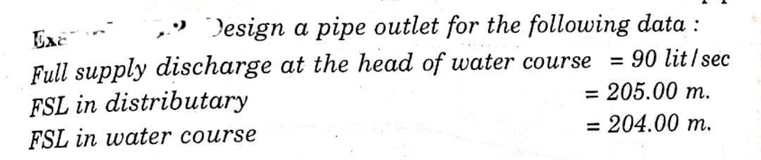 Design a pipe outlet for the following data :
= 90 lit/sec
= 205.00 m.
= 204.00 m.
Exe
Full supply discharge at the head of water course
FSL in distributary
FSL in water course
