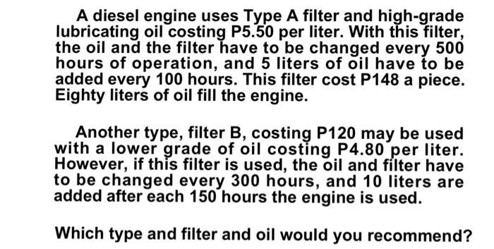 A diesel engine uses Type A filter and high-grade
lubricating oil costing P5.50 per liter. With this filter,
the oil and the filter have to be changed every 500
hours of operation, and 5 liters of oil have to be
added every 100 hours. This filter cost P148 a piece.
Eighty liters of oil fill the engine.
Another type, filter B, costing P120 may be used
with a lower grade of oil costing P4.80 per liter.
However, if this filter is used, the oil and filter have
to be changed every 300 hours, and 10 liters are
added after each 150 hours the engine is used.
Which type and filter and oil would you recommend?
