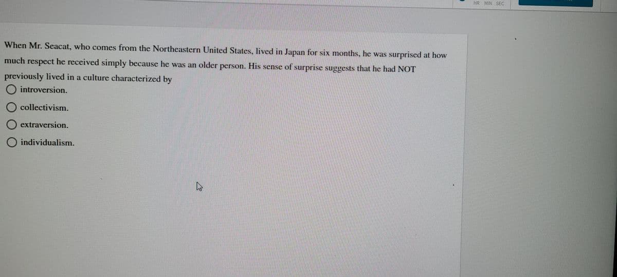 When Mr. Seacat, who comes from the Northeastern United States, lived in Japan for six months, he was surprised at how
much respect he received simply because he was an older person. His sense of surprise suggests that he had NOT
previously lived in a culture characterized by
O introversion.
O collectivism.
O extraversion.
O individualism.
HR MIN SEC