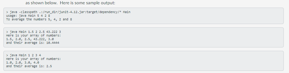 as shown below. Here is some sample output:
> java -classpath .:/run_dir/junit-4.12.jar:target/dependency/" Main
usage: java Main 5 4 2 8
To average the numbers 5, 4, 2 and 8
> java Main 1.5 2 2.5 43.222 3
Here is your array of numbers:
1.5, 2.0, 2.5, 43.222, 3.0
and their average is: 10.4444
> java Main 1 2 3 4
Here is your array of numbers:
1.0, 2.0, 3.0, 4.0
and their average is: 2.5
