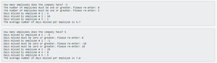 How many employees does the company have? -3
The number of employees must be one or greater. Please re-enter: e
The number of employees must be one or greater. Please re-enter: 3
Days missed by employee # 1 : 6
Days missed by employee # 2 : 18
Days missed by employee # 3 : 1
The average number of days missed per employee is 5.7
How many employees does the company have? 5
Days missed by employee # 1 : -5
Days missed must be zero or greater. Please re-enter: 0
Days missed by employee # 2 : -1
Days missed must be zero or greater. Please re-enter: -10
Days missed must be zero or greater. Please re-enter: 10
Days missed by employee # 3 : 20
Days missed by employee # 4 : 0
Days missed by employee # 5: 5
The average number of days missed per employee is 7.0
