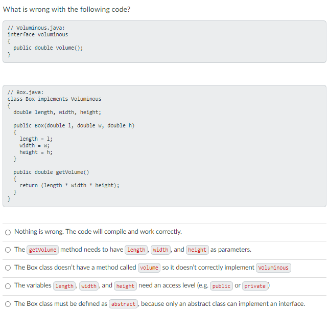 What is wrong with the following code?
// voluminous.java:
interface voluminous
{
public double volume ();
}
// Box.java:
class Box implements Voluminous
{
double length, width, height;
public Box(double 1, double w, double h)
{
length =
width = w;
height = h;
}
1;
public double getvolume ()
{
return (length * width * height);
}
}
O Nothing is wrong. The code will compile and work correctly.
O The getvolume method needs to have length. width, and height as parameters.
O The Box class doesn't have a method called volume so it doesn't correctly implement voluminous
O The variables (length . width. and height need an access level (e.g. public or private )
O The Box class must be defined as abstract , because only an abstract class can implement an interface.
