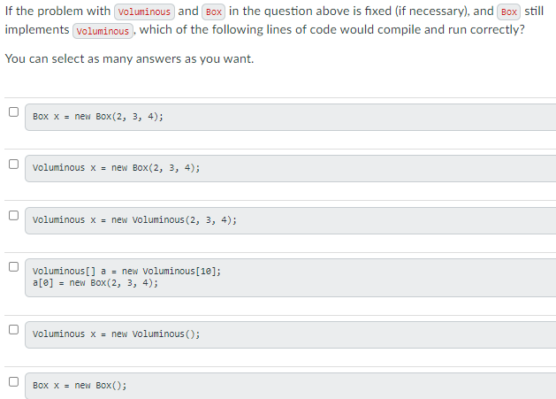 If the problem with voluminous and Box in the question above is fixed (if necessary), and Box still
implements voluminous , which of the following lines of code would compile and run correctly?
You can select as many answers as you want.
Box x = new Box(2, 3, 4);
Voluminous x = new Box(2, 3, 4);
Voluminous x = new Voluminous (2, 3, 4);
voluminous [] a = new Voluminous[18];
a[e] = new Box(2, 3, 4);
voluminous x - new Voluminous ();
Box x = new Box ();
