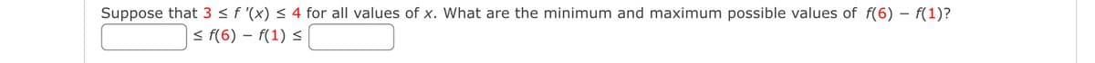 Suppose that 3 < f '(x) < 4 for all values of x. What are the minimum and maximum possible values of f(6) – f(1)?
< f(6) – f(1) <
