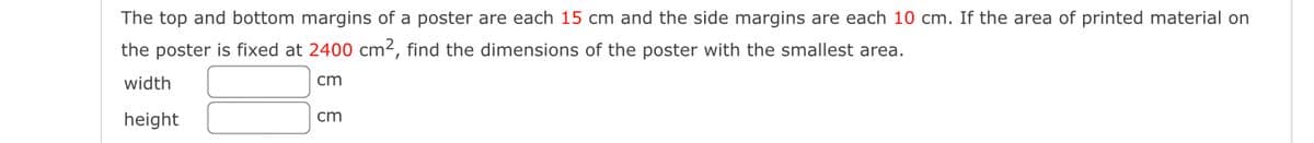 The top and bottom margins of a poster are each 15 cm and the side margins are each 10 cm. If the area of printed material on
the poster is fixed at 2400 cm2, find the dimensions of the poster with the smallest area.
width
cm
height
cm
