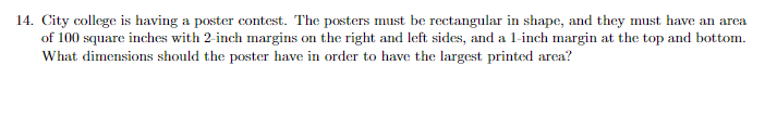 14. City college is having a poster contest. The posters must be rectangular in shape, and they must have an area
of 100 square inches with 2-inch margins on the right and left sides, and a 1-inch margin at the top and bottom.
What dimensions should the poster have in order to have the largest printed area?
