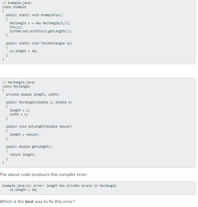 // Example.java:
class Example
public static void exampleFun()
{
Rectangle s = new Rectangle(5,7);
foo(s);
System.out.println(s.getlength());
}
public static void foo(Rectangle ss)
ss.length = 10;
}
}
// Rectangle.java:
class Rectangle
{
private double length, width;
public Rectangle(double 1, double w)
{
length =
width = w;
- 1;
}
public void setlength(double newLen)
{
length = newLen;
}
public double getlength()
return length;
}
}
The above code produces this compiler error:
Example.java:12: error: length has private access in Rectangle
ss.length = 10;
Which is the best way to fix this error?
