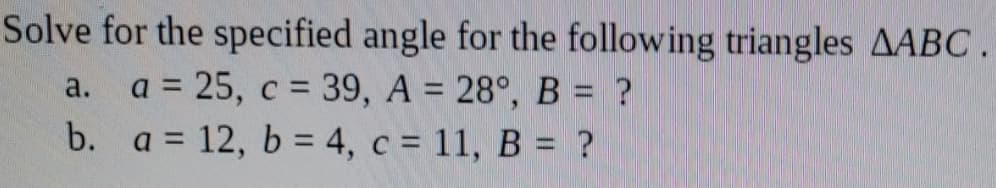Solve for the specified angle for the following triangles AABC
a. a = 25, c = 39, A = 28°, B = ?
b. a = 12, b = 4, c = 11, B = ?
