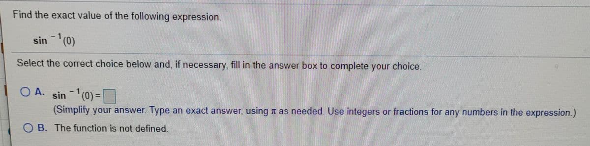 Find the exact value of the following expression.
sin -(0)
Select the correct choice below and, if necessary, fill in the answer box to complete your choice
O A.
sin 1(0) =
(0)%3=
(Simplify your answer. Type an exact answer, using z as needed. Use integers or fractions for any numbers in the expression.)
B. The function is not defined.
