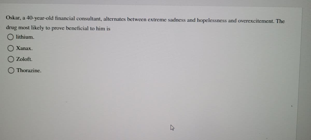 Oskar, a 40-year-old financial consultant, alternates between extreme sadness and hopelessness and overexcitement. The
drug most likely to prove beneficial to him is
O lithium.
O Xanax.
O Zoloft.
O Thorazine.
B