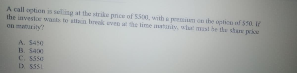 A call option is selling at the strike price of $500, with a premium on the option of $50. If
the investor wants to attain break even at the time maturity, what must be the share price
on maturity?
A. $450
B. $400
C. $550
D. $551
