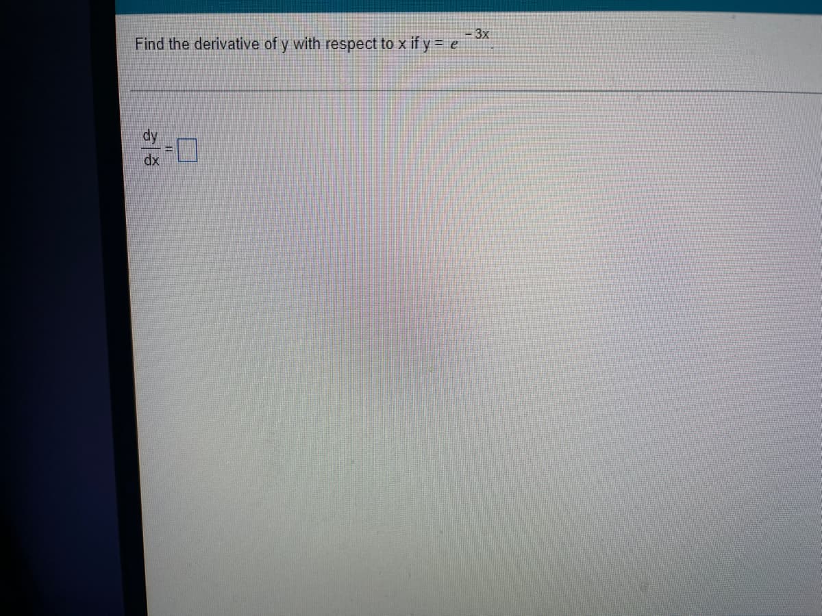 ### Calculus Problem: Differentiation

**Problem:**
Find the derivative of \( y \) with respect to \( x \) if \( y = e^{-3x} \).

**Solution:**
To solve for the derivative of \( y \) with respect to \( x \), we need to differentiate the given function.

\[ y = e^{-3x} \]

Applying the chain rule for differentiation:

\[ \frac{dy}{dx} = \frac{d}{dx} \left( e^{-3x} \right) \]

\[ = e^{-3x} \cdot \left( -3 \right) \]

Therefore,

\[ \boxed{\frac{dy}{dx} = -3e^{-3x}} \]

This is the derivative of \( y \) with respect to \( x \).