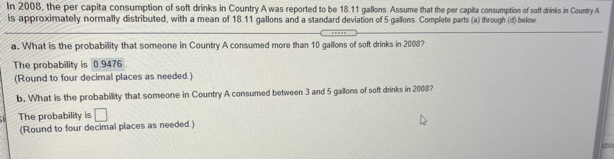 In 2008, the per capita consumption of soft drinks in Country A was reported to be 18.11 gallons. Assume that the per capita consumption of soft drinks in Country A
is approximately normally distributed, with a mean of 18.11 gallons and a standard deviation of 5 gallons. Complete parts (a) through (d) below.
a. What is the probability that someone in Country A consumed more than 10 gallons of soft drinks in 2008?
The probability is 0.9476
(Round to four decimal places as needed.)
b. What is the probability that someone in Country A consumed between 3 and 5 gallons of soft drinks in 2008?
The probability is
(Round to four decimal places as needed.)
stion
