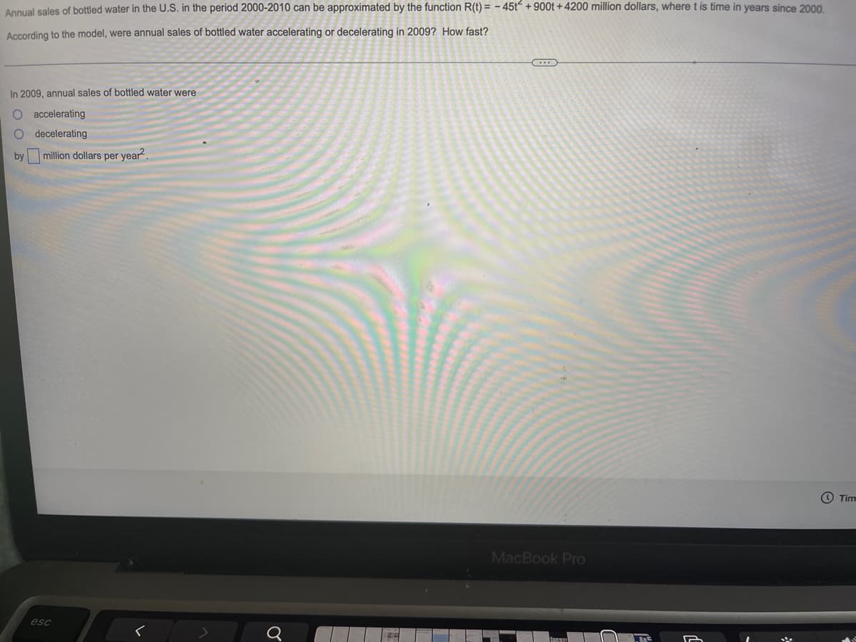 Annual sales of bottled water in the U.S. in the period 2000-2010 can be approximated by the function R(t) = -45t +900t +4200 million dollars, where t is time in years since 2000.
According to the model, were annual sales of bottled water accelerating or decelerating in 2009? How fast?
C
In 2009, annual sales of bottled water were
accelerating
O decelerating
by
million dollars per year².
Tim
MacBook Pro
esc
>