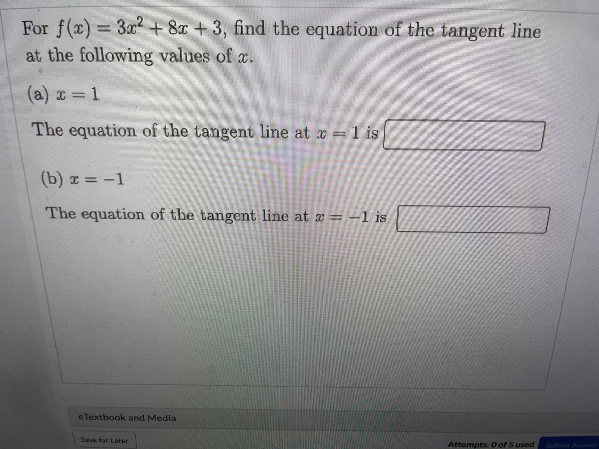 For f(x) = 3x2+ 8x +3, find the equation of the tangent line
at the following values of x.
%3D
(a) x = 1
The equation of the tangent line at x = 1 is
(b) x = -1
The equation of the tangent line at x = -1 is
eTextbook and Media
Save for Later
Attempts: 0 of 5 used
Submit Answer
