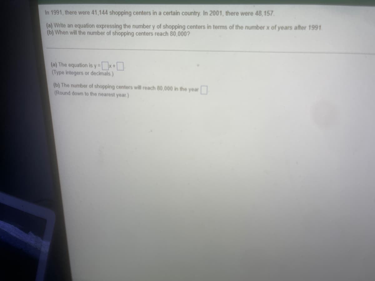 In 1991, there were 41,144 shopping centers in a certain country. In 2001, there were 48,157.
(a) Write an equation expressing the number y of shopping centers in terms of the number x of years after 1991.
(b) When will the number of shopping centers reach 80,000?
(a) The equation is y=x+0
(Type integers or decimals.)
(b) The number of shopping centers will reach 80,000 in the year
(Round down to the nearest year)