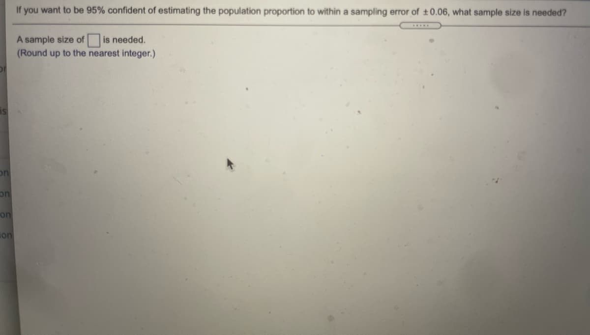 If you want to be 95% confident of estimating the population proportion to within a sampling error of ±0.06, what sample size is needed?
....
A sample size of is needed.
(Round up to the nearest integer.)
is
on
on
on
ion
