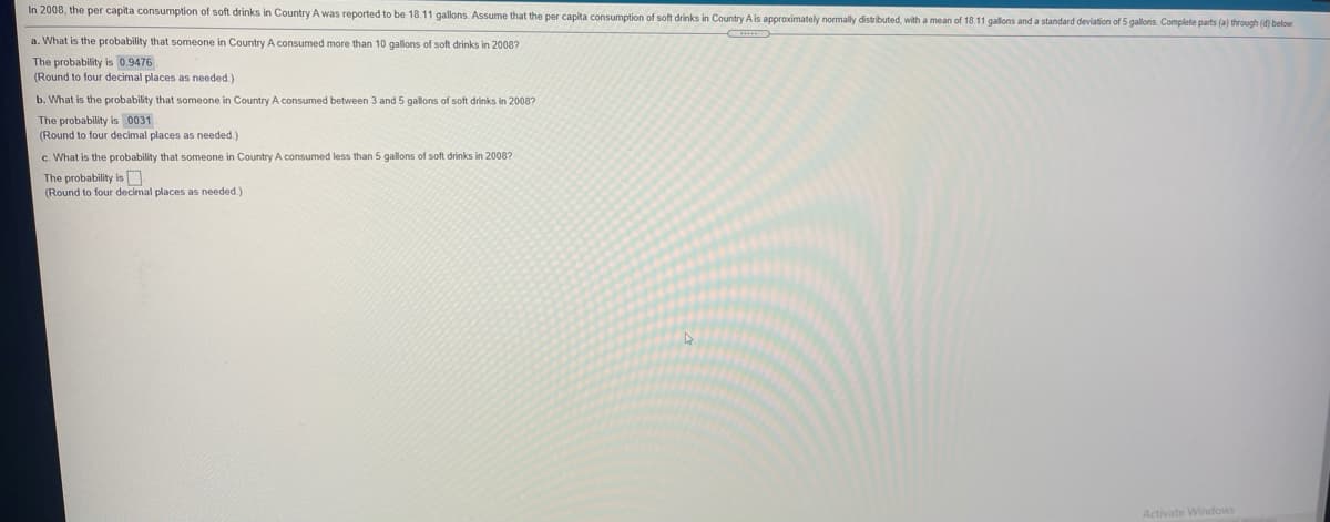 In 2008, the per capita consumption of soft drinks in Country A was reported to be 18.11 gallons. Assume that the per capita consumption of soft drinks in Country A is approximately normally distributed, with a mean of 18.11 gallons and a standard deviation of 5 gallons. Complete parts (a) through (d) below
a. What is the probability that someone in Country A consumed more than 10 gallons of soft drinks in 2008?
The probability is 0.9476 .
(Round to four decimal places as needed.)
b. What is the probability that someone in Country A consumed between 3 and 5 gallons of soft drinks in 2008?
The probability is 0031
(Round to four decimal places as needed.)
c. What is the probability that someone in Country A consumed less than 5 gallons of soft drinks in 2008?
The probability is O
(Round to four decimal places as needed.)
Activate Windows
