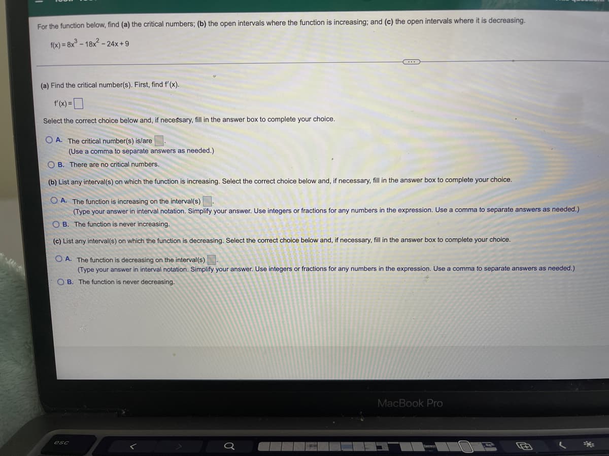 For the function below, find (a) the critical numbers; (b) the open intervals where the function is increasing; and (c) the open intervals where it is decreasing.
f(x) = 8x³ - 18x²-24x+9
C
(a) Find the critical number(s). First, find f'(x).
f'(x) =
Select the correct choice below and, if necessary, fill in the answer box to complete your choice.
OA. The critical number(s) is/are
(Use a comma to separate answers as needed.)
OB. There are no critical numbers.
(b) List any interval(s) on which the function is increasing. Select the correct choice below and, if necessary, fill in the answer box to complete your choice.
OA. The function is increasing on the interval(s)
(Type your answer in interval notation. Simplify your answer. Use integers or fractions for any numbers in the expression. Use a comma to separate answers as needed.)
OB. The function is never increasing.
(c) List any interval(s) on which the function is decreasing. Select the correct choice below and, if necessary, fill in the answer box to complete your choice.
OA. The function is decreasing on the interval(s)
(Type your answer in interval notation. Simplify your answer. Use integers or fractions for any numbers in the expression. Use a comma to separate answers as needed.)
OB. The function is never decreasing.
MacBook Pro
esc