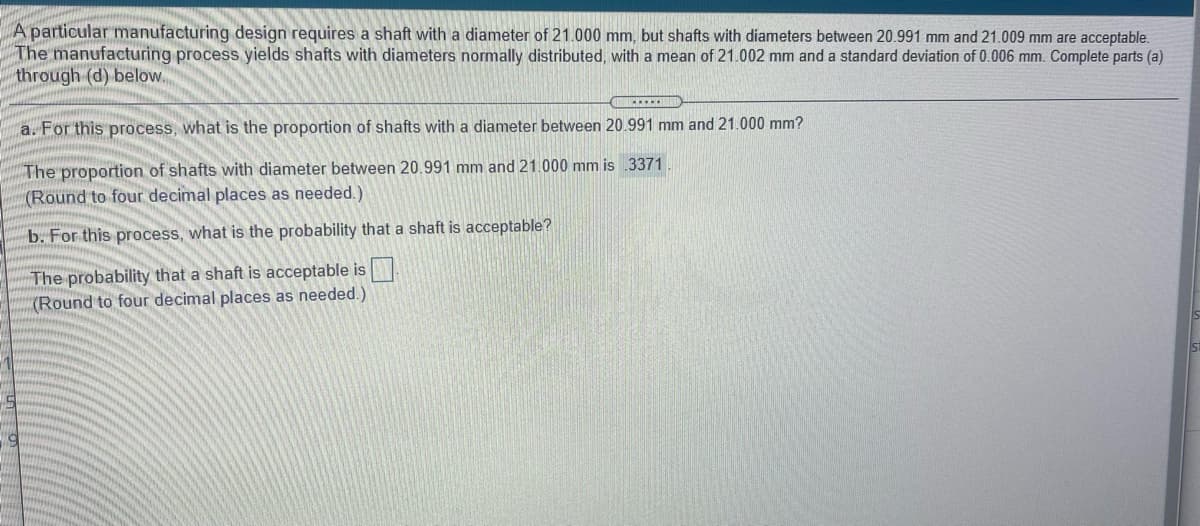 A particular manufacturing design requires a shaft with a diameter of 21.000 mm, but shafts with diameters between 20.991 mm and 21.009 mm are acceptable.
The manufacturing process yields shafts with diameters normally distributed, with a mean of 21.002 mm and a standard deviation of 0.006 mm. Complete parts (a)
through (d) below.
a. For this process, what is the proportion of shafts with a diameter between 20.991 mm and 21.000 mm?
The proportion of shafts with diameter between 20.991 mm and 21.000 mm is 3371
(Round to four decimal places as needed.)
b. For this process, what is the probability that a shaft is acceptable?
The probability that a shaft is acceptable is
(Round to four decimal places as needed.)
