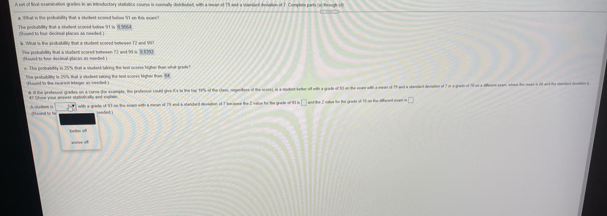 Aset of final examination grades in an introductory statistics course is normally distributed, with a mean of 79 and a standard deviation of 7. Complete parts (a) through (d).
a. What is the probability that a student scored below 91 on this exam?
The probability that a student scored below 91 is 0.9564
(Round to four decimal places as needed.)
b. What is the probability that a student scored between 72 and 997
The probability that a student scored between 72 and 99 is 0 8392
(Round to four decimal places as needed.)
c. The probability is 25% that a student taking the test scores higher than what grade?
The probability is 25% that a student taking the test scores higher than 84
(Round to the nearest integer as needed)
d. If the professor grades on a curve (for example, the professor could give A's to the top 10% of the class, regardless of the score), is a student better off with a grade of 93 on the exam with a mean of 79 and a standard deviation of 7 or a grade of 70 on a different exam, where the mean is 66 and the standard deviation is
47 Show your answer statistically and explain.
A student is
with a grade of 93 on the exam with a mean of 79 and a standard deviation of 7 because the Z value for the grade of 93 is and the Z value for the grade of 70 on the different exam is
(Round to tw
needed.)
better off
worse off

