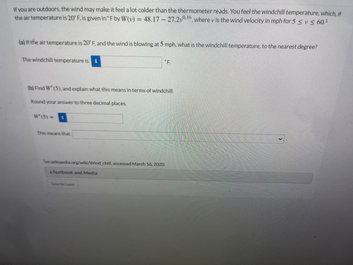 If you are outdoors, the wind may make it feel a lot colder than the thermometer reads. You feel the windchill temperature, which, if
the air temperature is 20 F, is given in F by W(v) = 48.17 - 27.2v, where v is the wind velocity in mph for 5 < vs60.
(a) If the air temperature is 20 F, and the wind is blowing at 5 mph, what is the windchill temperature, to the nearest degree?
The windchill temperature is i
'F.
(b) Find W' (5), and explain what this means in terms of windchill.
Round your answer to three decimal places.
w' (5) =
This means that
enwikipedia.org/wiki/Wind chill, accessed March 16, 2020.
eTextbook and Media
Save for Later
