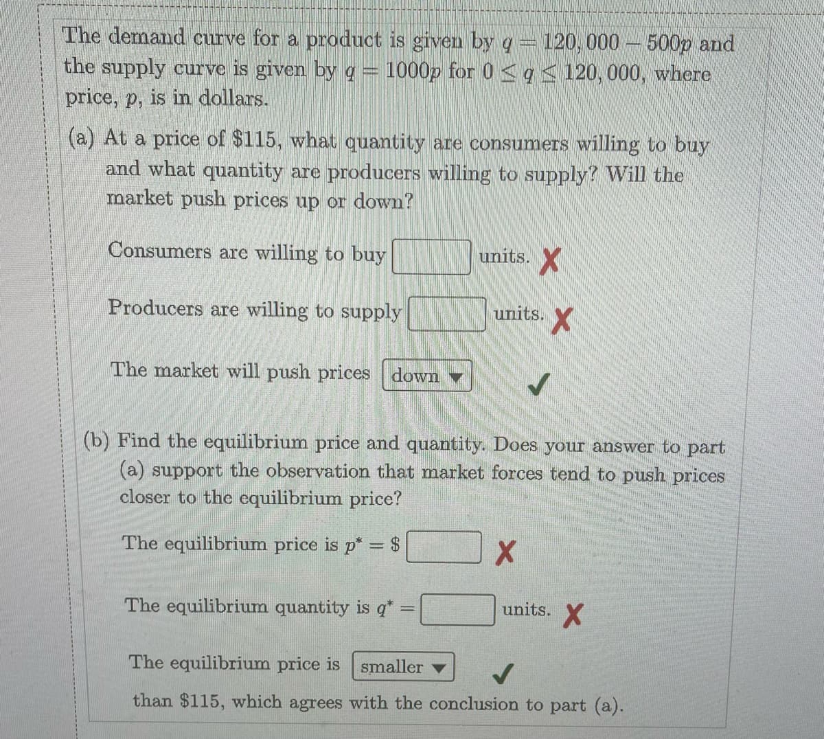 The demand curve for a product is given by q= 120, 000 - 500p and
the supply curve is given by g = 1000p for 0 <q< 120, 000, where
price, p, is in dollars.
(a) At a price of $115, what quantity are consumers willing to buy
and what quantity are producers willing to supply? Will the
market push prices up or down?
Consumers are willing to buy
units. X
Producers are willing to supply
units.
The market will push prices down
(b) Find the equilibrium price and quantity. Does your answer to part
(a) support the observation that market forces tend to push prices
closer to the equilibrium price?
The equilibrium price is p* = $
The equilibrium quantity is q*
units. X
The equilibrium price is
smaller
than $115, which agrees with the conclusion to part (a).
