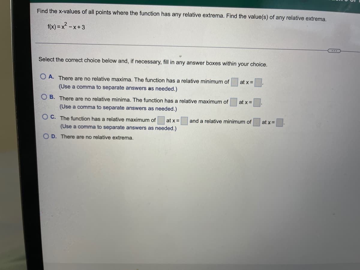 ### Finding Relative Extrema

This problem requires determining the x-values of all points where the function \( f(x) = x^2 - x + 3 \) has any relative extrema, as well as finding the values of any relative extrema.

**Problem Statement:**

Find the x-values of all points where the function has any relative extrema. Find the value(s) of any relative extrema.
\[ f(x) = x^2 - x + 3 \]

**Question Options:**

1. **Option A:**
   - There are no relative maxima.
   - The function has a relative minimum of [ ] at \( x = [ ] \).
   - (Use a comma to separate answers as needed.)

2. **Option B:**
   - There are no relative minima.
   - The function has a relative maximum of [ ] at \( x = [ ] \).
   - (Use a comma to separate answers as needed.)

3. **Option C:**
   - The function has a relative maximum of [ ] at \( x = [ ] \) and a relative minimum of [ ] at \( x = [ ] \).
   - (Use a comma to separate answers as needed.)

4. **Option D:**
   - There are no relative extrema.

**Instructions:**

Select the correct choice below and, if necessary, fill in any answer boxes within your choice.

This problem is typically solved by finding the first derivative of the function, setting it equal to zero to find critical points, and then using the second derivative test to classify these points as relative maxima, minima, or points of inflection.

### Steps to Solve:

1. **Find the First Derivative of \( f(x) \)**:
   \[ f'(x) = 2x - 1 \]

2. **Set the First Derivative Equal to Zero**:
   \[ 2x - 1 = 0 \]
   \[ x = \frac{1}{2} \]

3. **Find the Second Derivative of \( f(x) \)**:
   \[ f''(x) = 2 \]

4. **Classify the Critical Point Using the Second Derivative**:
   Since \( f''(x) = 2 > 0 \), the function is concave up at \( x = \frac{1}{2} \), indicating a relative minimum.

5. **Calculate the Relative Minimum**