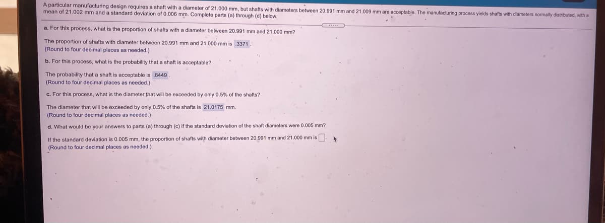 A particular manufacturing design requires a shaft with a diameter of 21.000 mm, but shafts with diameters between 20.991 mm and 21.009 mm are acceptable. The manufacturing process yields shafts with diameters normally distributed, with a
mean of 21.002 mm and a standard deviation of 0.006 mm. Complete parts (a) through (d) below.
a. For this process, what is the proportion of shafts with a diameter between 20.991 mm and 21.000 mm?
The proportion of shafts with diameter between 20.991 mm and 21.000 mm is 3371.
(Round to four decimal places as needed.)
b. For this process, what is the probability that a shaft is acceptable?
The probability that a shaft is acceptable is 8449
(Round to four decimal places as needed.)
c. For this process, what is the diameter that will be exceeded by only 0.5% of the shafts?
The diameter that will be exceeded by only 0.5% of the shafts is 21.0175 mm.
(Round to four decimal places
needed.)
d. What would be your answers to parts (a) through (c) if the standard deviation of the shaft diameters were 0.005 mm?
If the standard deviation is 0.005 mm, the proportion of shafts with diameter between 20.991 mm and 21.000 mm is
(Round to four decimal places as needed.)
