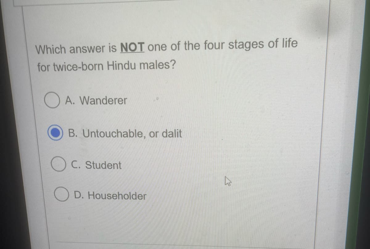 Which answer is NOT one of the four stages of life
for twice-born Hindu males?
O A. Wanderer
B. Untouchable, or dalit
C. Student
D. Householder
