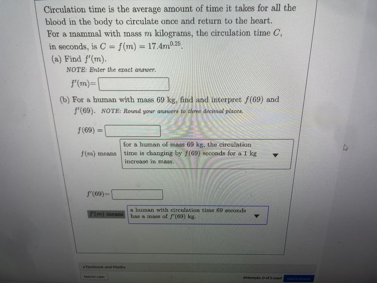 Circulation time is the average amount of time it takes for all the
blood in the body to circulate once and return to the heart.
For a mammal with mass m kilograms, the circulation time C,
in seconds, is C = f(m) = 17.4m0.25
(a) Find f'(m).
NOTE: Enter the exact answer.
f'(m)=
(b) For a human with mass 69 kg, find and interpret f(69) and
f'(69). NOTE: Round your answers to three decimal places.
f(69) =
for a human of mass 69 kg, the circulation
time is changing by f(69) scconds for a 1 kg
f(m) means
increase im mass.
f'(69)=
a human with circulation time 69 seconds
S'(m) means
has a mass of f'(69) kg.
eTextbook and Media
Save for Later
Attempts: 0 of 5 used
Submit Answer
