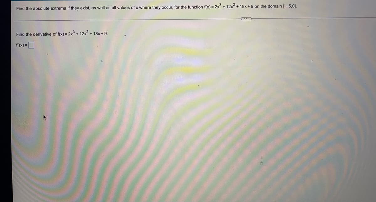 Find the absolute extrema if they exist, as well as all values of x where they occur, for the function f(x) = 2x³ + 12x² + 18x+9 on the domain [-5,0].
C
Find the derivative of f(x) = 2x³ + 12x² + 18x+9.
f'(x)=