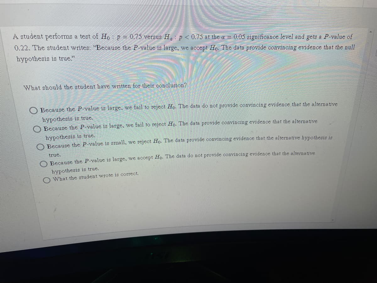 A student performs a test of Ho p = 0.75 versus H, p < 0.75 at the a = 0.05 significance level and gets a P-value of
0.22. The student writes: 'Because the P-value is large, we accept Ho. The data provide convincing evidence that the null
hypothesis is true."
What should the student have written for their conclusion?
Because the P-value is large, we fail to reject Ho. The data do not provide convincing evidence that the alternative
hypothesis is true.
O Because the P-value is large, we fail to reject Ho. The data provide convincing evidence that the alternative
hypothesis is true.
Becaus
the P-value is small, we reject Ho. The data provide convincing evidence that the alternative hypothesis is
true.
Because the P-value is large, we accept Ho. The data do not provide convincing evidence that the alternative
hypothesis is true.
What the student wrote is correct.
