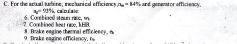 C. For the actual turbine; mechanical efficiency, n= 84% and generator efficiency.
ng 93%, calculate:
6. Combined steam rate, w
7. Combined heat rate, kHR
8. Brake engine thermal efficiency,
9. Brake engine efficiency, no