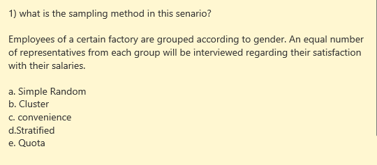 1) what is the sampling method in this senario?
Employees of a certain factory are grouped according to gender. An equal number
of representatives from each group will be interviewed regarding their satisfaction
with their salaries.
a. Simple Random
b. Cluster
c. convenience
d.Stratified
e. Quota
