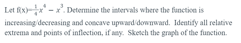 4
3
Let f(x)=x* – x³. Determine the intervals where the function is
increasing/decreasing and concave upward/downward. Identify all relative
extrema and points of inflection, if any. Sketch the graph of the function.