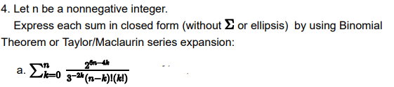 4. Let n be a nonnegative integer.
Express each sum in closed form (without or ellipsis) by using Binomial
Theorem or Taylor/Maclaurin series expansion:
20n-4k
a. Σk-0 3-2 (n-k)! (kl)