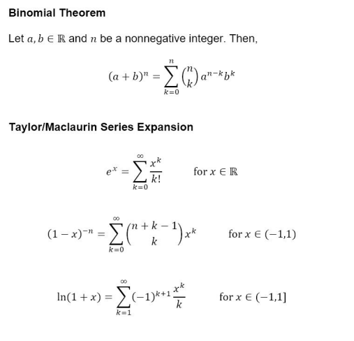 Binomial Theorem
Let a, b E R and n be a nonnegative integer. Then,
72
(a + b)" = [ (1) a"-kbk
k=0
Taylor/Maclaurin Series Expansion
k=0
00
k!
00
(n k_
(-x)=E(+-)
k=0
k
xk
k
In(1 + x) = [(-1)*+1²
k=1
for x ER
for x € (-1,1)
for x € (-1,1]