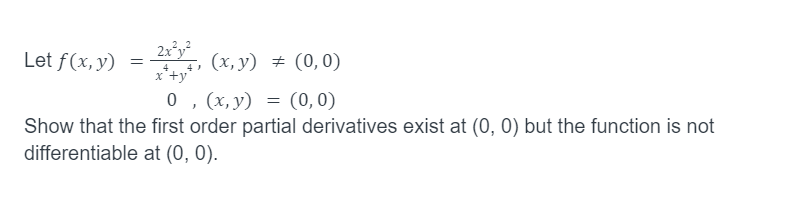 Let f(x, y)
2x²y²
4
x +y
=
(x, y) = (0,0)
, (x, y) = (0,0)
Show that the first order partial derivatives exist at (0, 0) but the function is not
differentiable at (0, 0).