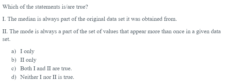 Which of the statements is/are true?
I. The median is always part of the original data set it was obtained from.
II. The mode is always a part of the set of values that appear more than once in a given data
set.
a) I only
b) II only
c)
Both I and II are true.
d) Neither I nor II is true.