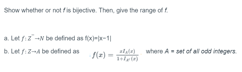 Show whether or not f is bijective. Then, give the range of f.
a. Let f: ZN be defined as f(x)= |x-1|
b. Let f: Z→A be defined as
XIA(x)
if(x) =
1+1A (x)
=
where A = set of all odd integers.