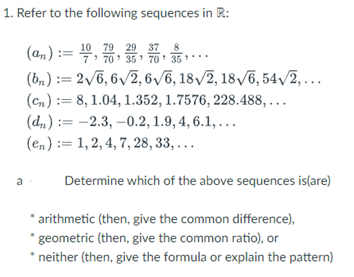 1. Refer to the following sequences in R:
29
(an) := 0, 70, 30, 31, ...
35
(bn) := 2√6,6√2, 6√6, 18√2, 18√6, 54√/2,...
(cn): 8, 1.04, 1.352, 1.7576, 228.488,...
(dn): -2.3,-0.2, 1.9, 4, 6.1,...
(en): 1, 2, 4, 7, 28, 33,...
a
Determine which of the above sequences is(are)
* arithmetic (then, give the common difference),
* geometric (then, give the common ratio), or
* neither (then, give the formula or explain the pattern)