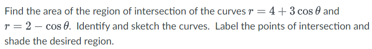 Find the area of the region of intersection of the curves r = 4+3 cos and
r = 2 cos 0. Identify and sketch the curves. Label the points of intersection and
shade the desired region.