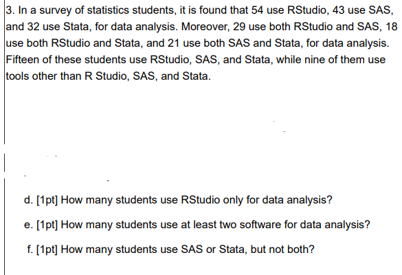 3. In a survey of statistics students, it is found that 54 use RStudio, 43 use SAS,
and 32 use Stata, for data analysis. Moreover, 29 use both RStudio and SAS, 18
use both RStudio and Stata, and 21 use both SAS and Stata, for data analysis.
Fifteen of these students use RStudio, SAS, and Stata, while nine of them use
tools other than R Studio, SAS, and Stata.
d. [1pt] How many students use RStudio only for data analysis?
e. [1pt] How many students use at least two software for data analysis?
f. [1pt] How many students use SAS or Stata, but not both?